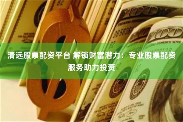 清远股票配资平台 解锁财富潜力：专业股票配资服务助力投资