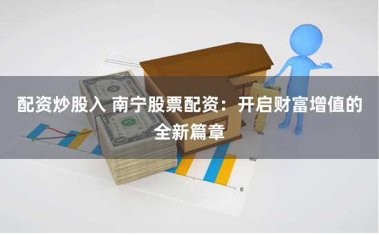配资炒股入 南宁股票配资：开启财富增值的全新篇章